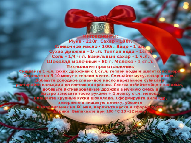 Ингредиенты: Мука - 220г. Сахар - 100г. Сливочное масло - 100г. Яйцо - 1 шт. Сухие дрожжи - 1ч.л. Теплая вода - 1ст.л Соль - 1/4 ч.л. Ванильный сахар - 1 ч.л. Шоколад молочный - 80 г. Молоко - 1 ст.л. Технология приготовления: Смешайте 1 ч.л. сухих дрожжей с 1 ст.л. теплой воды и щепоткой сахара. Оставьте на 5-10 минут в теплом месте. Смешайте муку, сахар и соль. Добавьте холодное сливочное масло нарезанное кубиками растирайте пальцами до состояния крошки. Слегка взбейте яйцо с ванилью, добавьте активированные дрожжи в мучную смесь и  быстро замесите тесто руками + 1 ложку ст.л. молока. Вмешайте крупные куски шоколада. Сформируйте цилиндр, заверните в пищевую пленку, уберите в холодильник на 60 мин, нарежьте куски и сформируйте  шарики. Выпекайте при 180 °C 10 -12 минут.  