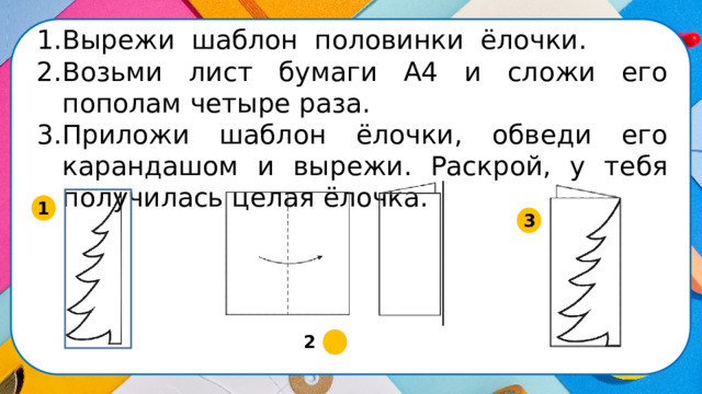 Вырежи шаблон половинки ёлочки. Возьми лист бумаги А4 и сложи его пополам четыре раза. Приложи шаблон ёлочки, обведи его карандашом и вырежи. Раскрой, у тебя получилась целая ёлочка. 1 3 2  