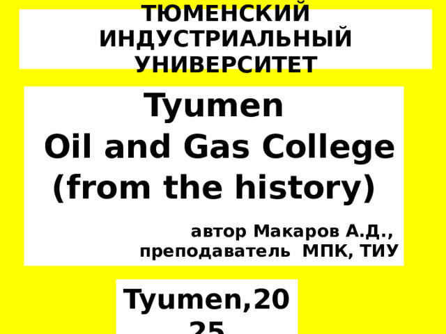 ТЮМЕНСКИЙ ИНДУСТРИАЛЬНЫЙ УНИВЕРСИТЕТ Tyumen  Oil and Gas College (from the history)  автор Макаров А.Д., преподаватель МПК, ТИУ Tyumen,2025 