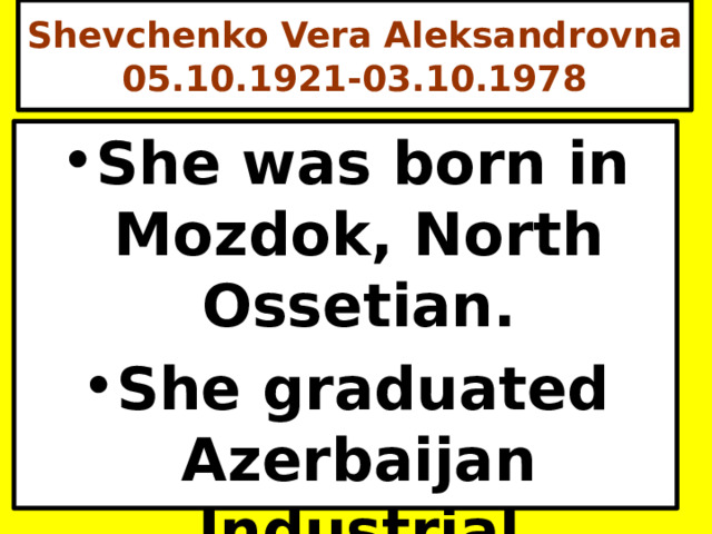 Shevchenko Vera Aleksandrovna 05.10.1921-03.10.1978 She was born in Mozdok, North Ossetian. She graduated Azerbaijan Industrial Institute (1949). 