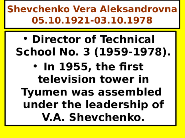 Shevchenko Vera Aleksandrovna 05.10.1921-03.10.1978 Director of Technical School No. 3 (1959-1978). In 1955, the first television tower in Tyumen was assembled under the leadership of V.A. Shevchenko. 
