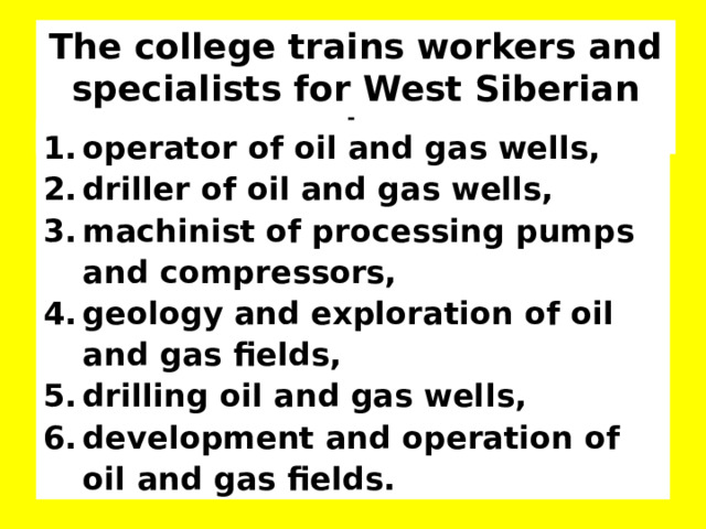 The college trains workers and specialists for West Siberian region. operator of oil and gas wells, driller of oil and gas wells, machinist of processing pumps and compressors, geology and exploration of oil and gas fields, drilling oil and gas wells, development and operation of oil and gas fields.  