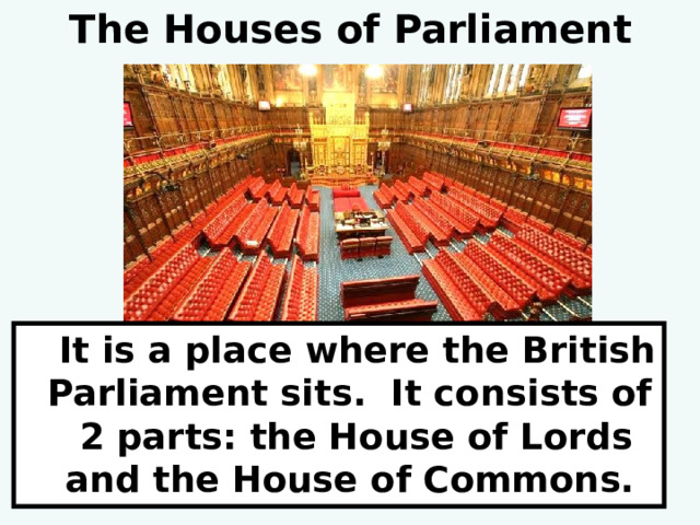 The Houses of Parliament  It is a place where the British Parliament sits. It consists of 2 parts: the House of Lords and the House of Commons. 
