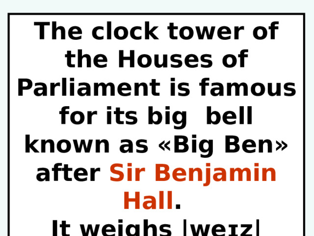 The clock tower of the Houses of Parliament is famous for its big bell known as «Big Ben» after Sir Benjamin Hall . It weighs |weɪz|  13.5  tons. 