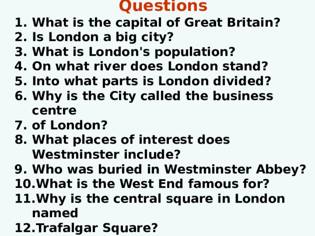 Questions What is the capital of Great Britain? Is London a big city? What is London's population? On what river does London stand? Into what parts is London divided? Why is the City called the business centre of London? What places of interest does Westminster include? Who was buried in Westminster Abbey? What is the West End famous for? Why is the central square in London named Trafalgar Square? 
