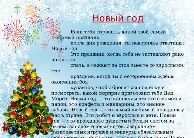 Новый год   Если тебя спросить, какой твой самый любимый праздник  после дня рождения, ты наверняка ответишь: Новый год.  Это праздник, когда тебя не заставляют рано ложиться  спать, а сажают за стол вместе со взрослыми. Это  праздник, когда ты с нетерпением ждёшь окончания боя  курантов, чтобы броситься под ёлку и посмотреть, какой сюрприз приготовил тебе Дед Мороз. Новый год — это каникулы вместе с мамой и папой, это конфеты и мандарины, это зимние забавы. Новый год — это самый любимый праздник у нас в стране. Его любят и взрослые и дети. Новый год — это праздник с пушистым белым снегом за окном, запахом еловых веток, сверканием разноцветных игрушек и мишуры, обязательным фейерверком, подарками, а также с нарядным Дедом Морозом и красавицей Снегурочкой. Мы долго ждём его, а когда 31 декабря в полночь бьют куранты, радуемся наступившему году, надеясь на лучшие времена, и грустим, провожая уходящий год. 