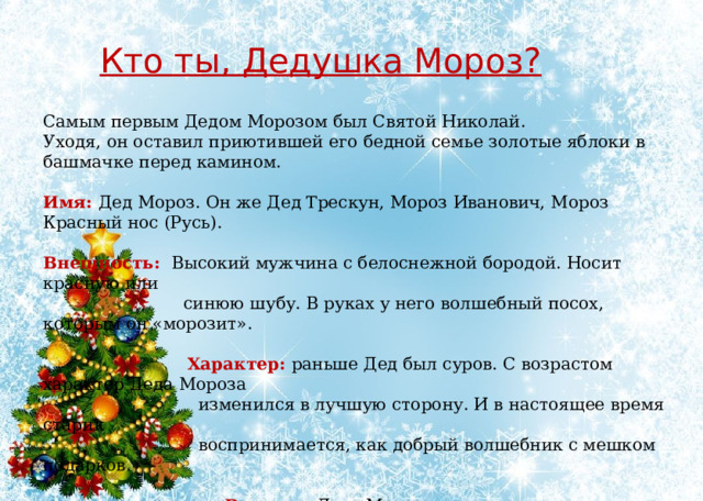 Кто ты, Дедушка Мороз?  Самым первым Дедом Морозом был Святой Николай. Уходя, он оставил приютившей его бедной семье золотые яблоки в башмачке перед камином. Имя: Дед Мороз. Он же Дед Трескун, Мороз Иванович, Мороз Красный нос (Русь). Внешность: Высокий мужчина с белоснежной бородой. Носит красную или  синюю шубу. В руках у него волшебный посох, которым он «морозит».  Характер: раньше Дед был суров. С возрастом характер Деда Мороза  изменился в лучшую сторону. И в настоящее время старик  воспринимается, как добрый волшебник с мешком подарков.  Возраст: Деду Морозу очень много лет.  Где живет: Древний Дед Мороз обитал в ледяной избушке.  Сейчас Дед Мороз живет в Великом Устюге. 