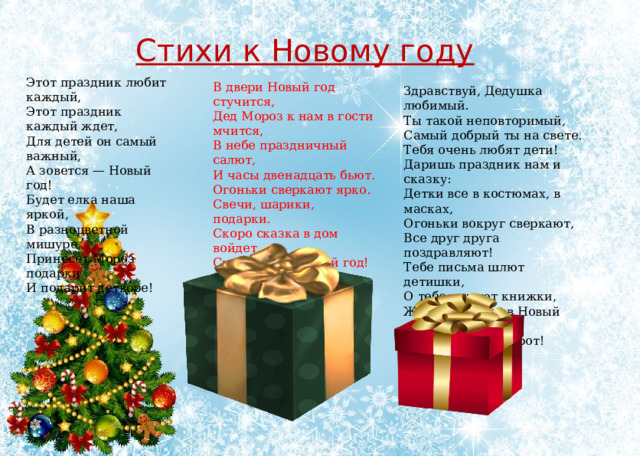 Стихи к Новому году Этот праздник любит каждый,  Этот праздник каждый ждет,  Для детей он самый важный,  А зовется — Новый год!  Будет елка наша яркой,  В разноцветной мишуре,  Принесет Мороз подарки  И подарит детворе!    В двери Новый год стучится,  Дед Мороз к нам в гости мчится,  В небе праздничный салют,  И часы двенадцать бьют.  Огоньки сверкают ярко.  Свечи, шарики, подарки.  Скоро сказка в дом войдет,  Скоро будет Новый год!   Здравствуй, Дедушка любимый.  Ты такой неповторимый,  Самый добрый ты на свете.  Тебя очень любят дети!  Даришь праздник нам и сказку:  Детки все в костюмах, в масках,  Огоньки вокруг сверкают,  Все друг друга поздравляют!  Тебе письма шлют детишки,  О тебе читают книжки,  Ждут подарков в Новый год  И сюрпризов у ворот! 