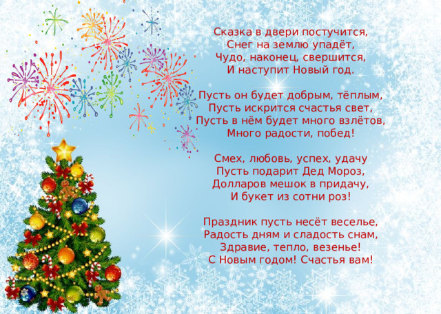 Сказка в двери постучится,  Снег на землю упадёт,  Чудо, наконец, свершится,  И наступит Новый год.   Пусть он будет добрым, тёплым,  Пусть искрится счастья свет,  Пусть в нём будет много взлётов,  Много радости, побед!   Смех, любовь, успех, удачу  Пусть подарит Дед Мороз,  Долларов мешок в придачу,  И букет из сотни роз!   Праздник пусть несёт веселье,  Радость дням и сладость снам,  Здравие, тепло, везенье!  С Новым годом! Счастья вам!    
