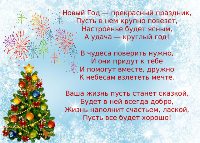 Новый Год — прекрасный праздник,  Пусть в нем крупно повезет,  Настроенье будет ясным,  А удача — круглый год!   В чудеса поверить нужно,  И они придут к тебе  И помогут вместе, дружно  К небесам взлететь мечте.   Ваша жизнь пусть станет сказкой,  Будет в ней всегда добро,  Жизнь наполнит счастьем, лаской,  Пусть все будет хорошо!   