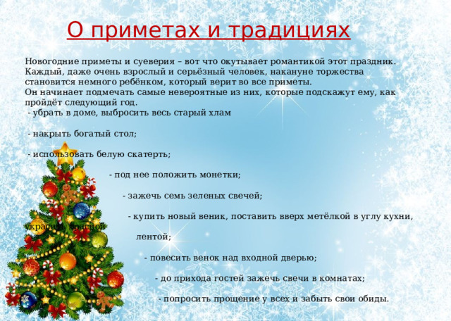 О приметах и традициях Новогодние приметы и суеверия – вот что окутывает романтикой этот праздник. Каждый, даже очень взрослый и серьёзный человек, накануне торжества становится немного ребёнком, который верит во все приметы. Он начинает подмечать самые невероятные из них, которые подскажут ему, как пройдёт следующий год.  - убрать в доме, выбросить весь старый хлам  - накрыть богатый стол;  - использовать белую скатерть;  - под нее положить монетки;  - зажечь семь зеленых свечей;  - купить новый веник, поставить вверх метёлкой в углу кухни, украсить красной  лентой;  - повесить венок над входной дверью;  - до прихода гостей зажечь свечи в комнатах;  - попросить прощение у всех и забыть свои обиды. 