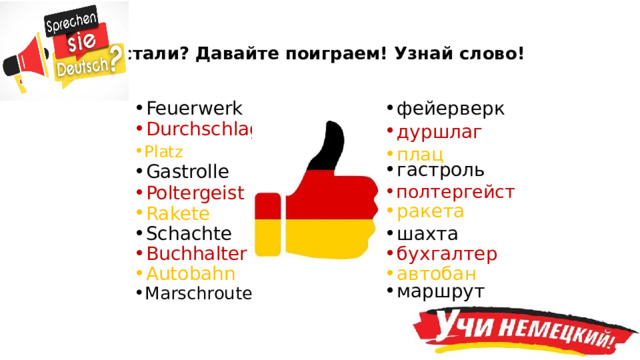 Устали? Давайте поиграем! Узнай слово! Feuerwerk фейерверк Durchschlag дуршлаг Platz плац гастроль Gastrolle полтергейст Poltergeist ракета Rakete Schachte шахта Buchhalter бухгалтер Я думаю, что сегодня у нас, как правило, гости и члены жюри, изучающие английский язык. Вот давайте и проверим, а говорите ли вы по-немецки? Ваша задача состоит в том, чтобы догадаться как звучит слово по-русски. Начинаем игру! (после игры) Какой делаем вывод, вы все немного говорите по-немецки! Молодцы! Autobahn автобан маршрут Marschroute  