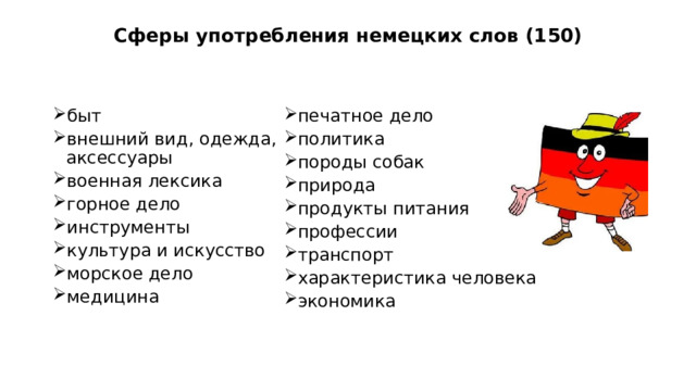 Сферы употребления немецких слов (150) быт       внешний вид, одежда, аксессуары военная лексика    горное дело инструменты культура и искусство морское дело медицина печатное дело политика породы собак природа продукты питания профессии  транспорт характеристика человека экономика Область применения немецких слов в русском языке широка и разнообразна. Основываясь на различных литературных источниках, используемых при написании данной работы, а также из повседневного употребления слов немецкого происхождения в быту нам удалось собрать 150 слов немецкого происхождения и классифицировать их по различным сферам жизни и деятельности человека. Все они представлены на слайде.  