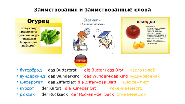 Заимствования и заимствованные слова бутерброд   das Butterbrot  die Butter+das Brot   масло+хлеб вундеркинд  das Wunderkind  das Wunder+das Kind  чудо+ребенок циферблат  das Zifferblatt  die Ziffer+das Blatt   цифра+лист курорт  der Kurort   die Kur+der Ort   лечение+место рюкзак  der Rucksack  der Rücken+der Sack   спина+мешок   На слайде вы видите лишь несколько примеров. Самым щедрым безусловно оказался немецкий язык, подаривший нам такое большое количество слов. Многие из которых превратились для нас в совершенно родные, без всякого «немецкого запаха». Например бутерброд, вундеркинд и другие  