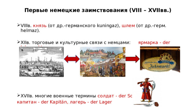 Первые немецкие заимствования (VIII – XVIIвв.) VIIIв. князь (от др.-германского kuningaz), шлем (от др.-герм. helmaz). XIIв. торговые и культурные связи с немцами:  ярмарка - der Jahrmarkt XVIIв. многие военные термины солдат - der Soldat, капитан - der Kapitän, лагерь - der Lager Россия и Германия взаимодействовали на протяжении многих столетий. Самые первые заимствования из немецкого языка проникли в русский язык еще в VIII веке. Русские охотно общались с немцами, налаживали с ними торговые и культурные связи. В немецком городе Любеке, который со временем возглавил ганзейский торговый союз, русские купцы держали торговый двор ещё в XII веке, в свою очередь германские купцы имели Немецкий двор в Новгороде. Так например, появилось слово – ярмарка. Политические и культурные связи двух народов усилились в XV веке при Иване III, а в XVII веке при царе Алексее Михайловиче. Многие военные термины немецкого происхождения появились в этот период: солдат, капитан, лагерь.  