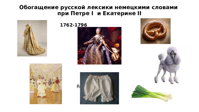 Обогащение русской лексики немецкими словами  при Петре I и Екатерине II    Krengel    Schleife        1762-1796    Pudel Немецкая принцесса София Фредерика Ангальт-Цербстская, известная как Екатерина Великая, правила Россией на протяжении 34-х лет. В годы ее правления (1762-1796гг.) немцы продолжали играть важную роль при дворе, а также во всех важнейших сферах общественной жизни. Екатерина II издала Манифест, по которому в Россию могли приезжать переселенцы из стран Европы для освоения районов Поволжья. Они отличались высокой культурой быта и культурой сельскохозяйственного производства. Русские, жившие по соседству, многое переняли у них, в том числе и слова, связанные с образом жизни и производственной деятельностью. Многие немецкие слова вошли в русский язык, в том числе названия бытовых предметов, животных, растений Кроме того, в эпоху правления Екатерины появился в России и вальсы и шлейфы.  Walzer    Reithose    Lauch  