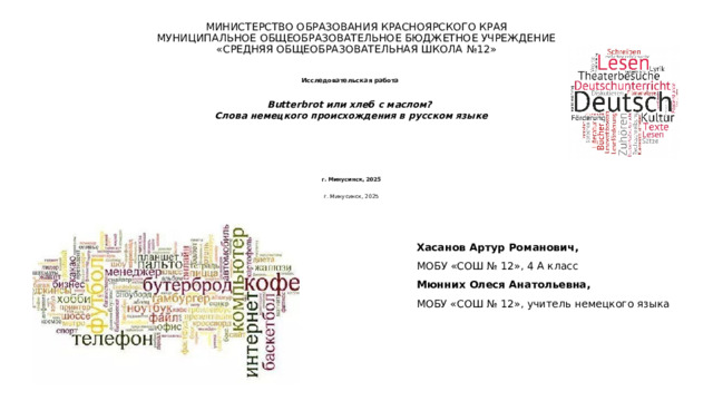 МИНИСТЕРСТВО ОБРАЗОВАНИЯ КРАСНОЯРСКОГО КРАЯ  МУНИЦИПАЛЬНОЕ ОБЩЕОБРАЗОВАТЕЛЬНОЕ БЮДЖЕТНОЕ УЧРЕЖДЕНИЕ  «СРЕДНЯЯ ОБЩЕОБРАЗОВАТЕЛЬНАЯ ШКОЛА №12»    Исследовательская работа  Butterbrot или хлеб с маслом? Слова немецкого происхождения в русском языке                 г. Минусинск, 2025  г. Минусинск, 2025   Хасанов Артур Романович, МОБУ «СОШ № 12», 4 А класс Мюнних Олеся Анатольевна, МОБУ «СОШ № 12», учитель немецкого языка  