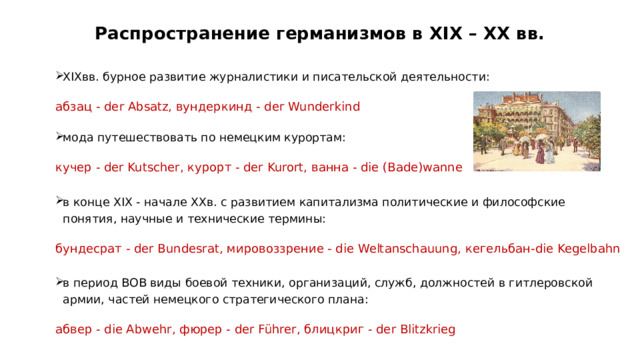 Распространение германизмов в XIX – ХХ вв. XIXвв. бурное развитие журналистики и писательской деятельности: абзац - der Absatz, вундеркинд - der Wunderkind мода путешествовать по немецким курортам: кучер - der Kutscher, курорт - der Kurort, ванна - die (Bade)wanne в конце XIX - начале XXв. с развитием капитализма политические и философские понятия, научные и технические термины: бундесрат - der Bundesrat, мировоззрение - die Weltanschauung, кегельбан-die Kegelbahn в период ВОВ виды боевой техники, организаций, служб, должностей в гитлеровской армии, частей немецкого стратегического плана: абвер - die Abwehr, фюрер - der Führer, блицкриг - der Blitzkrieg  
