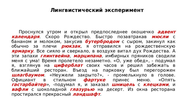 Лингвистический эксперимент Проснулся утром и открыл предпоследнее окошечко адвент календаря . Скоро Рождество. Быстро позавтракав мюсли  с бананом и молоком, закусив бутербродом  с сыром, закинул как обычно за плечи рюкзак , я отправился на рождественскую ярмарку . Все сияло и сверкало, в воздухе витал дух Рождества. А эти запахи глинтвейна ,  марципана , имбирных пряников сводили меня с ума! Время пролетело незаметно. «О, уже обед», - подумал я, взглянув на циферблат своих часов и решил забежать в ближайший ресторан. Въезд на парковку был перегорожен шлагбаумом . «Неужели закрыто?», - промелькнуло в голове. Официант в стильном фартуке принес меню. «Опять гастарбайтер » , -подумал я, и заказал шницель  с клецками , и вафли  с шоколадной глазурью  на десерт. Из окна ресторана простирался прекрасный ландшафт .  