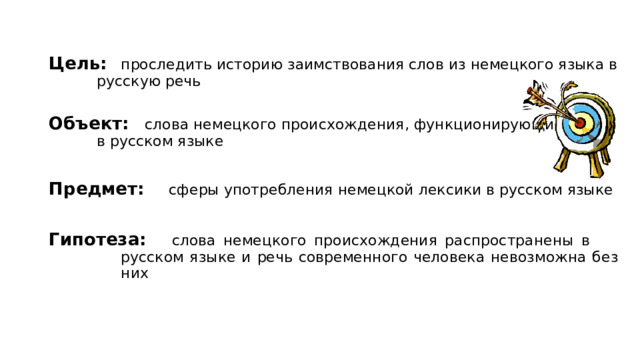 Цель:  проследить историю заимствования слов из немецкого языка в   русскую речь Объект:   слова немецкого происхождения, функционирующие    в русском языке  Предмет:  сферы употребления немецкой лексики в русском языке  Гипотеза:   слова немецкого происхождения распространены в     русском языке и речь современного человека невозможна без    них       