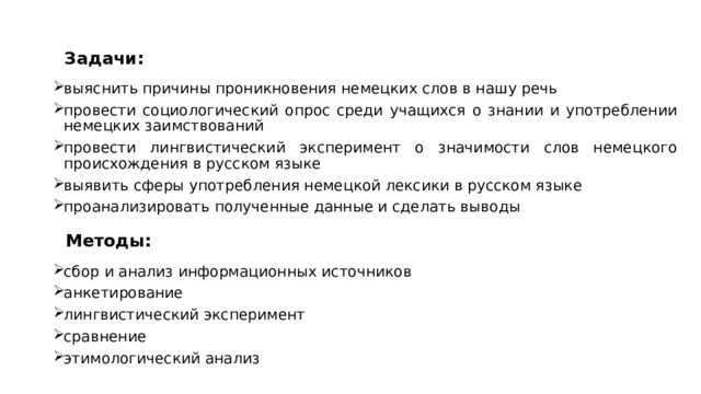   Задачи:  выяснить причины проникновения немецких слов в нашу речь провести социологический опрос среди учащихся о знании и употреблении немецких заимствований провести лингвистический эксперимент о значимости слов немецкого происхождения в русском языке выявить сферы употребления немецкой лексики в русском языке проанализировать полученные данные и сделать выводы  Методы:  сбор и анализ информационных источников анкетирование лингвистический эксперимент сравнение этимологический анализ  