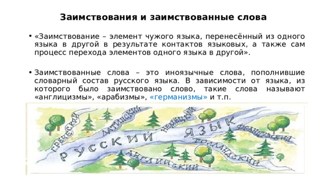 Заимствования и заимствованные слова  «Заимствование – элемент чужого языка, перенесённый из одного языка в другой в результате контактов языковых, а также сам процесс перехода элементов одного языка в другой». Заимствованные слова – это иноязычные слова, пополнившие словарный состав русского языка. В зависимости от языка, из которого было заимствовано слово, такие слова называют «англицизмы», «арабизмы», «германизмы» и т.п.  