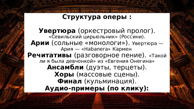 Структура оперы :   Увертюра (оркестровый пролог). «Севильский цирьюльник» (Россини).  Арии (сольные «монологи»). Увертюра —Ария — «Habanera» Кармен  Речитативы (разговорное пение). «Такой ли я была девчонкой» из «Евгения Онегина»  Ансамбли (дуэты, терцеты).  Хоры (массовые сцены).  Финал (кульминация).  Аудио-примеры (по клику): 