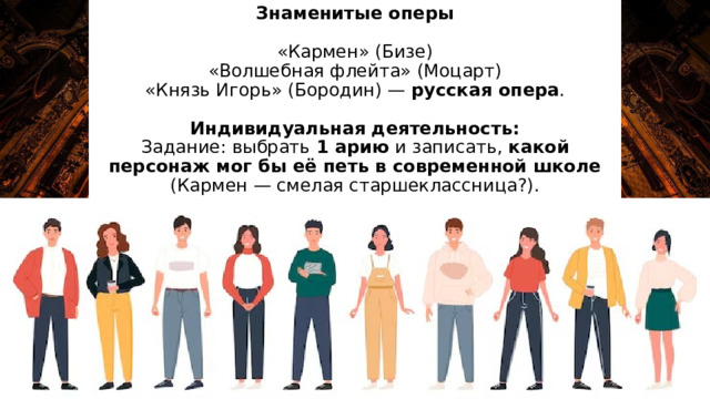 Знаменитые оперы   «Кармен» (Бизе)  «Волшебная флейта» (Моцарт)  «Князь Игорь» (Бородин) — русская опера .   Индивидуальная деятельность:  Задание: выбрать 1 арию и записать, какой персонаж мог бы её петь в современной школе (Кармен — смелая старшеклассница?). 