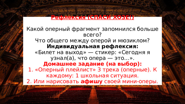 Рефлексия (СПАСИ ХОЗЕ!)   Какой оперный фрагмент запомнился больше всего?  Что общего между оперой и мюзиклом?  Индивидуальная рефлексия:  «Билет на выход» — стикер: «Сегодня я узнал(а), что опера — это…».  Домашнее задание (на выбор):  1. «Оперный плейлист» 3 трека (оперные). К каждому: 1 школьная ситуация.  2. Или нарисовать афишу своей мини-оперы. 