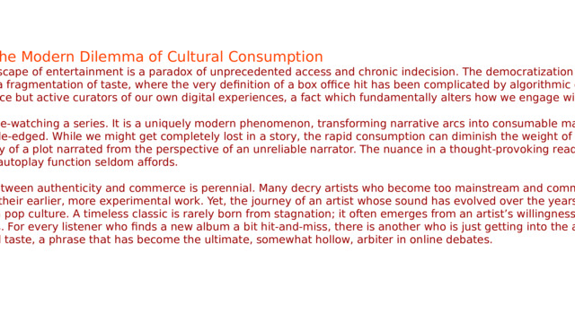   The Modern Dilemma of Cultural Consumption The contemporary landscape of entertainment is a paradox of unprecedented access and chronic indecision. The democratization of content has led not to a unified canon, but to a fragmentation of taste, where the very definition of a box office hit has been complicated by algorithmic curation. We are no longer a passive audience but active curators of our own digital experiences, a fact which fundamentally alters how we engage with art. Consider the act of binge-watching a series. It is a uniquely modern phenomenon, transforming narrative arcs into consumable marathons. Yet, this immersion can be double-edged. While we might get completely lost in a story, the rapid consumption can diminish the weight of a well-developed character or the subtlety of a plot narrated from the perspective of an unreliable narrator. The nuance in a thought-provoking read often requires space for reflection, a luxury the autoplay function seldom affords. In music, the tension between authenticity and commerce is perennial. Many decry artists who become too mainstream and commercial for their taste, perceiving a dilution of their earlier, more experimental work. Yet, the journey of an artist whose sound has evolved over the years is often one of the most compelling narratives in pop culture. A timeless classic is rarely born from stagnation; it often emerges from an artist’s willingness to explore, even at the risk of alienating purists. For every listener who finds a new album a bit hit-and-miss, there is another who is just getting into the artist’s reinvented phase. It’s a matter of personal taste, a phrase that has become the ultimate, somewhat hollow, arbiter in online debates. 