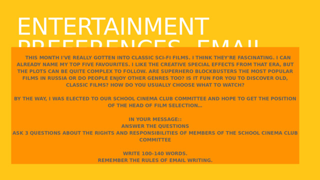 Entertainment preferences. email to a friend.  This month I've really gotten into classic sci-fi films. I think they're fascinating. I can already name my top five favourites. I like the creative special effects from that era, but the plots can be quite complex to follow. Are superhero blockbusters the most popular films in Russia or do people enjoy other genres too? Is it fun for you to discover old, classic films? How do you usually choose what to watch?  By the way, I was elected to our School Cinema Club Committee and hope to get the position of the Head of Film Selection…  In your message:: answer the questions ask 3 questions about the rights and responsibilities of members of the School Cinema Club Committee  Write 100–140 words. Remember the rules of email writing. 