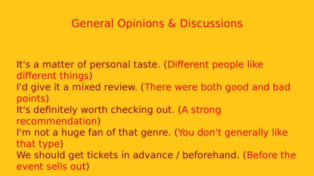  General Opinions & Discussions It's a matter of personal taste. ( Different people like different things ) I'd give it a mixed review. ( There were both good and bad points ) It's definitely worth checking out. ( A strong recommendation ) I'm not a huge fan of that genre. ( You don't generally like that type ) We should get tickets in advance / beforehand. ( Before the event sells ou t) 