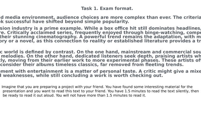 Task 1. Exam format. In today's saturated media environment, audience choices are more complex than ever. The criteria for what makes a film, album, or book successful have shifted beyond simple popularity. The film and television industry is a prime example. While a box office hit still dominates headlines, critical success often lies elsewhere. Critically acclaimed series, frequently enjoyed through binge-watching, compete with grand sci-fi epics known for their stunning cinematography. A powerful trend remains the adaptation, with many projects being based on a true story or a novel, as this connection to reality or established literature provides a trusted framework for viewers. Similarly, the music world is defined by contrast. On the one hand, mainstream and commercial sounds dominate the charts with catchy melodies. On the other hand, dedicated listeners seek depth, praising artists whose sound has evolved significantly, moving from their earlier work to more experimental phases. These artists often cultivate a loyal fanbase who consider their albums timeless classics, far removed from fleeting trends. Ultimately, engagement with entertainment is a matter of personal taste. A critic might give a mixed review, noting both strengths and weaknesses, while still concluding a work is worth checking out. Imagine that you are preparing a project with your friend. You have found some interesting material for the  presentation and you want to read this text to your friend. You have 1.5 minutes to read the text silently, then  be ready to read it out aloud. You will not have more than 1.5 minutes to read it. 
