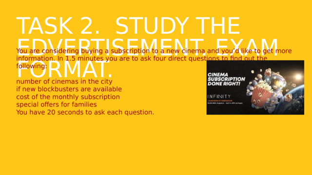 Task 2. Study the edvertisement. Exam format. You are considering buying a subscription to a new cinema and you’d like to get more information. In 1.5 minutes you are to ask four direct questions to find out the following: number of cinemas in the city if new blockbusters are available cost of the monthly subscription special offers for families You have 20 seconds to ask each question. 