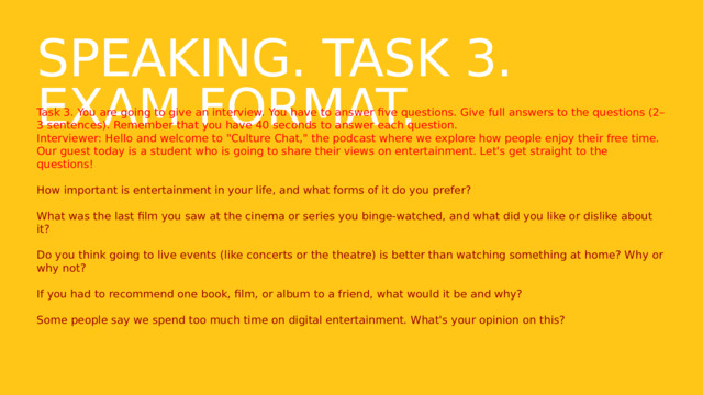 Speaking. Task 3. Exam format. Task 3. You are going to give an interview. You have to answer five questions. Give full answers to the questions (2–3 sentences). Remember that you have 40 seconds to answer each question. Interviewer: Hello and welcome to 