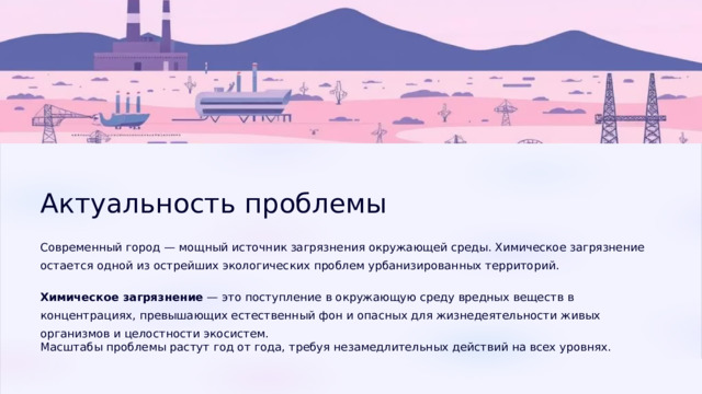  Актуальность проблемы Современный город — мощный источник загрязнения окружающей среды. Химическое загрязнение остается одной из острейших экологических проблем урбанизированных территорий. Химическое загрязнение — это поступление в окружающую среду вредных веществ в концентрациях, превышающих естественный фон и опасных для жизнедеятельности живых организмов и целостности экосистем. Масштабы проблемы растут год от года, требуя незамедлительных действий на всех уровнях. 
