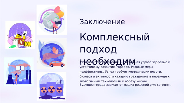  Заключение Комплексный подход необходим Химическое загрязнение — системная угроза здоровью и устойчивому развитию городов. Разовые меры неэффективны. Успех требует координации власти, бизнеса и активности каждого гражданина в переходе к экологичным технологиям и образу жизни. Будущее города зависит от наших решений уже сегодня. 