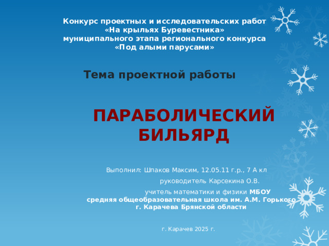 Конкурс проектных и исследовательских работ «На крыльях Буревестника» муниципального этапа регионального конкурса «Под алыми парусами» Тема проектной работы  ПАРАБОЛИЧЕСКИЙ БИЛЬЯРД Выполнил: Шпаков Максим, 12.05.11 г.р., 7 А кл  руководитель Карсекина О.В.  учитель математики и физики МБОУ  средняя общеобразовательная школа им. А.М. Горького  г. Карачева Брянской области  г. Карачев 2025 г. 