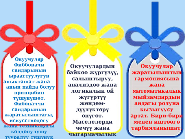 Окуучулар Фиббоначи сандарынын ырааттуулугун аныкташат жана  анын пайда болуу принцибин түшүнүшөт. Фибоначчи сандарынын жаратылыштагы, искусстводогу жана техникадагы колдонулушу тууралуу түшүнук алышат. Окуучулардын байкоо жүргүзүү, салыштыруу, анализдөө жана логикалык ой жүгүртүү жөндөм-дүүлүктөрү өнүгөт. Маселелерди чечүү жана чыгармачылык көндүмдөрү калыптанат. Окуучулар жаратылыштын гармониясына жана математикалык мыйзамдардын андагы ролуна кызыгуусу артат. Бири-бири менен иштөөгө тарбияланышат. 