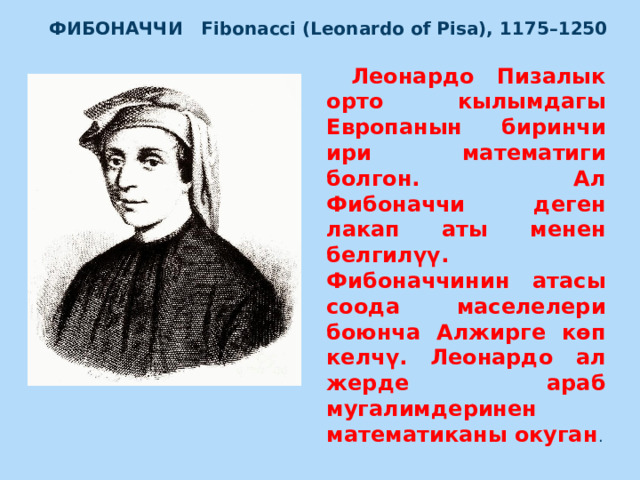 ФИБОНАЧЧИ   Fibonacci (Leonardo of Pisa), 1175–1250  Леонардо Пизалык орто кылымдагы Европанын биринчи ири математиги болгон. Ал Фибоначчи деген лакап аты менен белгилүү. Фибоначчинин атасы соода маселелери боюнча Алжирге көп келчү. Леонардо ал жерде араб мугалимдеринен математиканы окуган .  