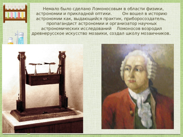  Немало было сделано Ломоносовым в области физики, астрономии и прикладной оптики. Он вошел в историю астрономии как, выдающийся практик, приборосоздатель, пропагандист астрономии и организатор научных астрономических исследований Ломоносов возродил древнерусское искусство мозаики, создал школу мозаичников . 