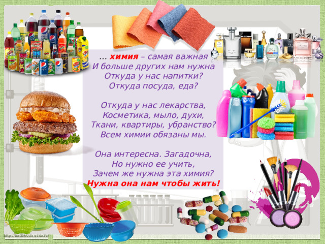 … химия  – самая важная И больше других нам нужна Откуда у нас напитки? Откуда посуда, еда?   Откуда у нас лекарства, Косметика, мыло, духи, Ткани, квартиры, убранство? Всем химии обязаны мы.   Она интересна. Загадочна, Но нужно ее учить, Зачем же нужна эта химия? Нужна она нам чтобы жить!  