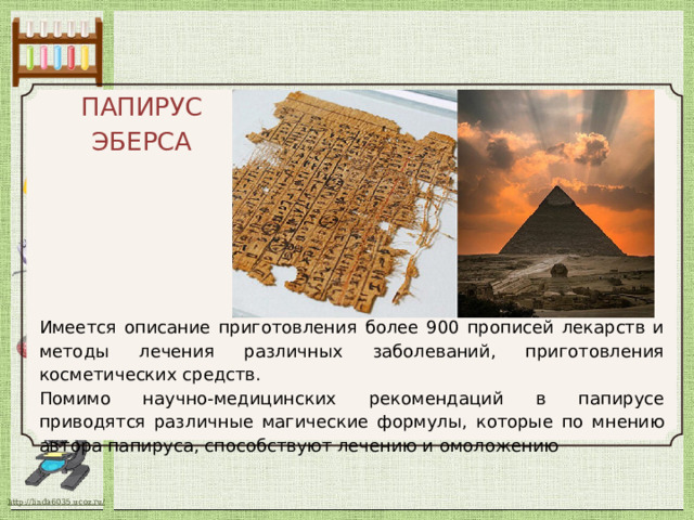 ПАПИРУС ЭБЕРСА Имеется описание приготовления более 900 прописей лекарств и методы лечения различных заболеваний, приготовления косметических средств. Помимо научно-медицинских рекомендаций в папирусе приводятся различные магические формулы, которые по мнению автора папируса, способствуют лечению и омоложению 