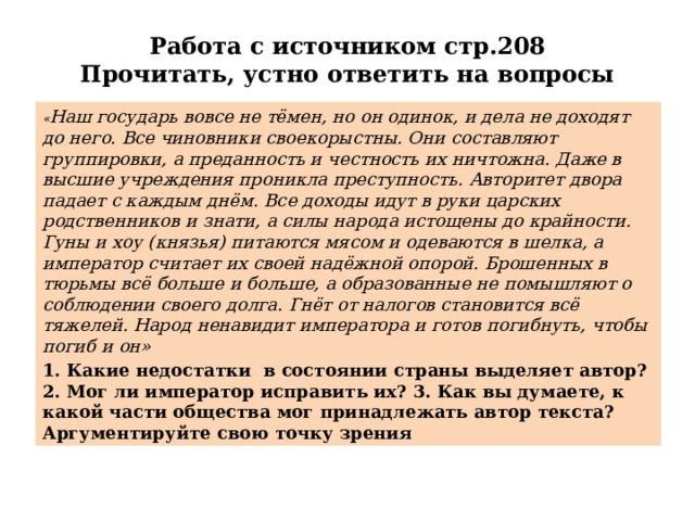 Работа с источником стр.208  Прочитать, устно ответить на вопросы « Наш государь вовсе не тёмен, но он одинок, и дела не доходят до него. Все чиновники своекорыстны. Они составляют группировки, а преданность и честность их ничтожна. Даже в высшие учреждения проникла преступность. Авторитет двора падает с каждым днём. Все доходы идут в руки царских родственников и знати, а силы народа истощены до крайности. Гуны и хоу (князья) питаются мясом и одеваются в шелка, а император считает их своей надёжной опорой. Брошенных в тюрьмы всё больше и больше, а образованные не помышляют о соблюдении своего долга. Гнёт от налогов становится всё тяжелей. Народ ненавидит императора и готов погибнуть, чтобы погиб и он» 1. Какие недостатки в состоянии страны выделяет автор? 2. Мог ли император исправить их? 3. Как вы думаете, к какой части общества мог принадлежать автор текста? Аргументируйте свою точку зрения 