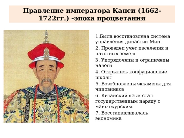 Правление императора Канси (1662-1722гг.) -эпоха процветания 1.Была восстановлена система управления династии Мин. 2. Проведен учет населения и пахотных земель 3. Упорядочены и ограничены налоги 4. Открылись конфуцианские школы 5. Возобновлены экзамены для чиновников 6. Китайский язык стал государственным наряду с маньчжурским. 7. Восстанавливалась экономика 