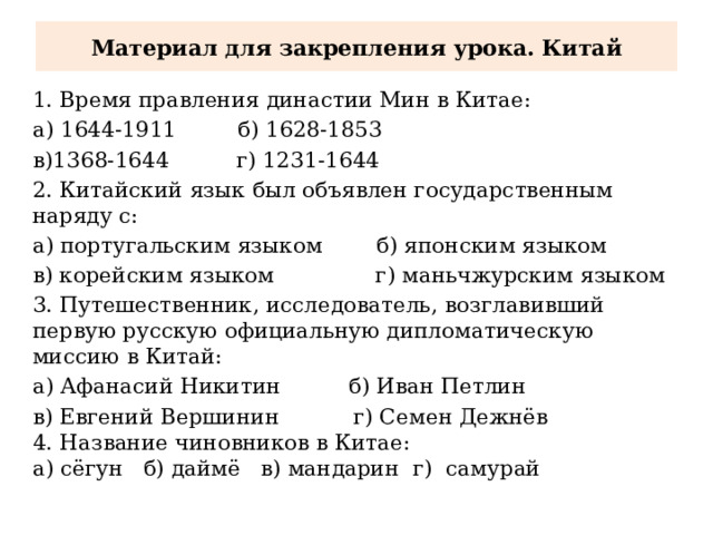 Материал для закрепления урока. Китай 1. Время правления династии Мин в Китае: а) 1644-1911 б) 1628-1853 в)1368-1644 г) 1231-1644 2. Китайский язык был объявлен государственным наряду с: а) португальским языком б) японским языком в) корейским языком г) маньчжурским языком 3. Путешественник, исследователь, возглавивший первую русскую официальную дипломатическую миссию в Китай: а) Афанасий Никитин б) Иван Петлин в) Евгений Вершинин г) Семен Дежнёв 4. Название чиновников в Китае: а) сёгун б) даймё в) мандарин г) самурай 