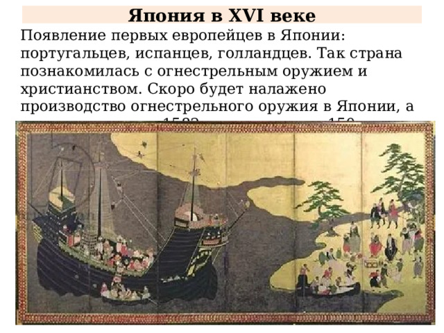 Япония в XVI веке Появление первых европейцев в Японии: португальцев, испанцев, голландцев. Так страна познакомилась с огнестрельным оружием и христианством. Скоро будет налажено производство огнестрельного оружия в Японии, а число христиан к 1582 году достигнет 150 тысяч человек. 
