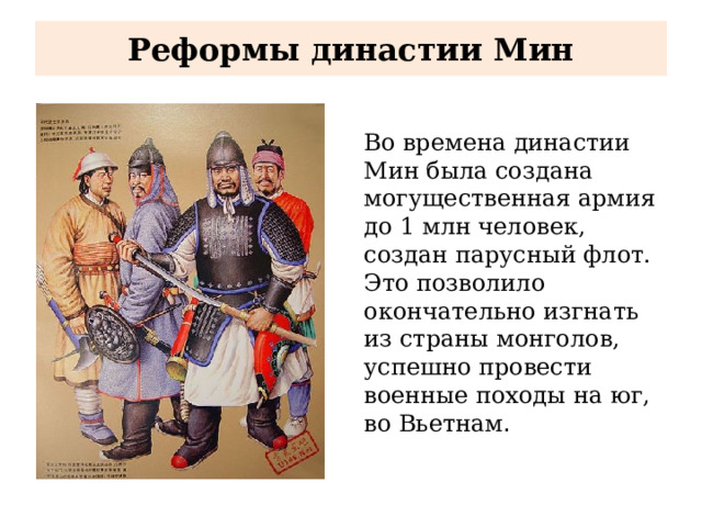 Реформы династии Мин Во времена династии Мин была создана могущественная армия до 1 млн человек, создан парусный флот. Это позволило окончательно изгнать из страны монголов, успешно провести военные походы на юг, во Вьетнам . 