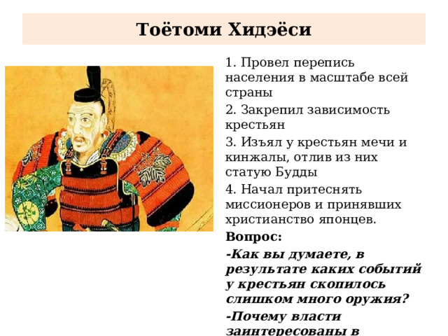 Тоётоми Хидэёси 1. Провел перепись населения в масштабе всей страны 2. Закрепил зависимость крестьян 3. Изъял у крестьян мечи и кинжалы, отлив из них статую Будды 4. Начал притеснять миссионеров и принявших христианство японцев. Вопрос: -Как вы думаете, в результате каких событий у крестьян скопилось слишком много оружия? -Почему власти заинтересованы в скорейшем изъятии оружия у крестьян? (РАБОТА С ДОКУМЕНТОМ СТР. 205)  