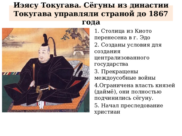 Иэясу Токугава. Сёгуны из династии Токугава управляли страной до 1867 года 1. Столица из Киото перенесена в г. Эдо 2. Созданы условия для создания централизованного государства 3. Прекращены междоусобные войны 4.Ограничена власть князей (даймё), они полностью подчинились сёгуну. 5. Начал преследование христиан 